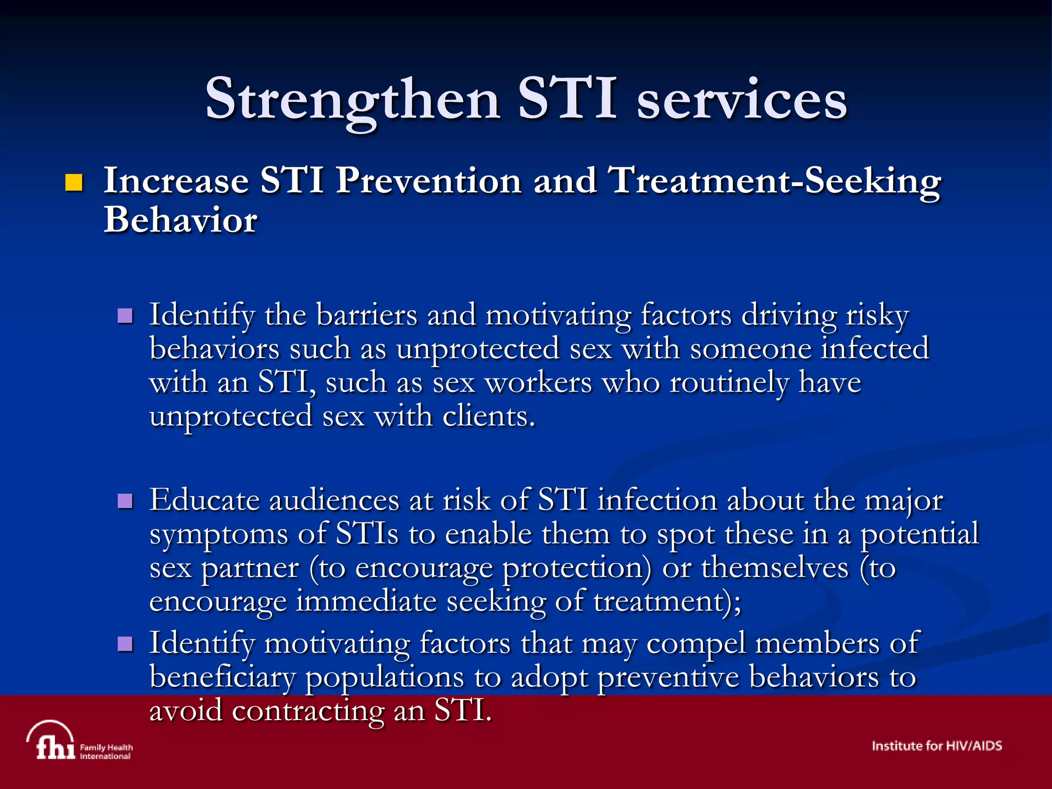 Strengthen STI services
 Increase STI Prevention and Treatment-Seeking
Behavior
 Identify the barriers and motivating factors driving risky
behaviors such as unprotected sex with someone infected
with an STI, such as sex workers who routinely have
unprotected sex with clients.
 Educate audiences at risk of STI infection about the major
symptoms of STIs to enable them to spot these in a potential
sex partner (to encourage protection) or themselves (to
encourage immediate seeking of treatment);
 Identify motivating factors that may compel members of
beneficiary populations to adopt preventive behaviors to
avoid contracting an STI.
 