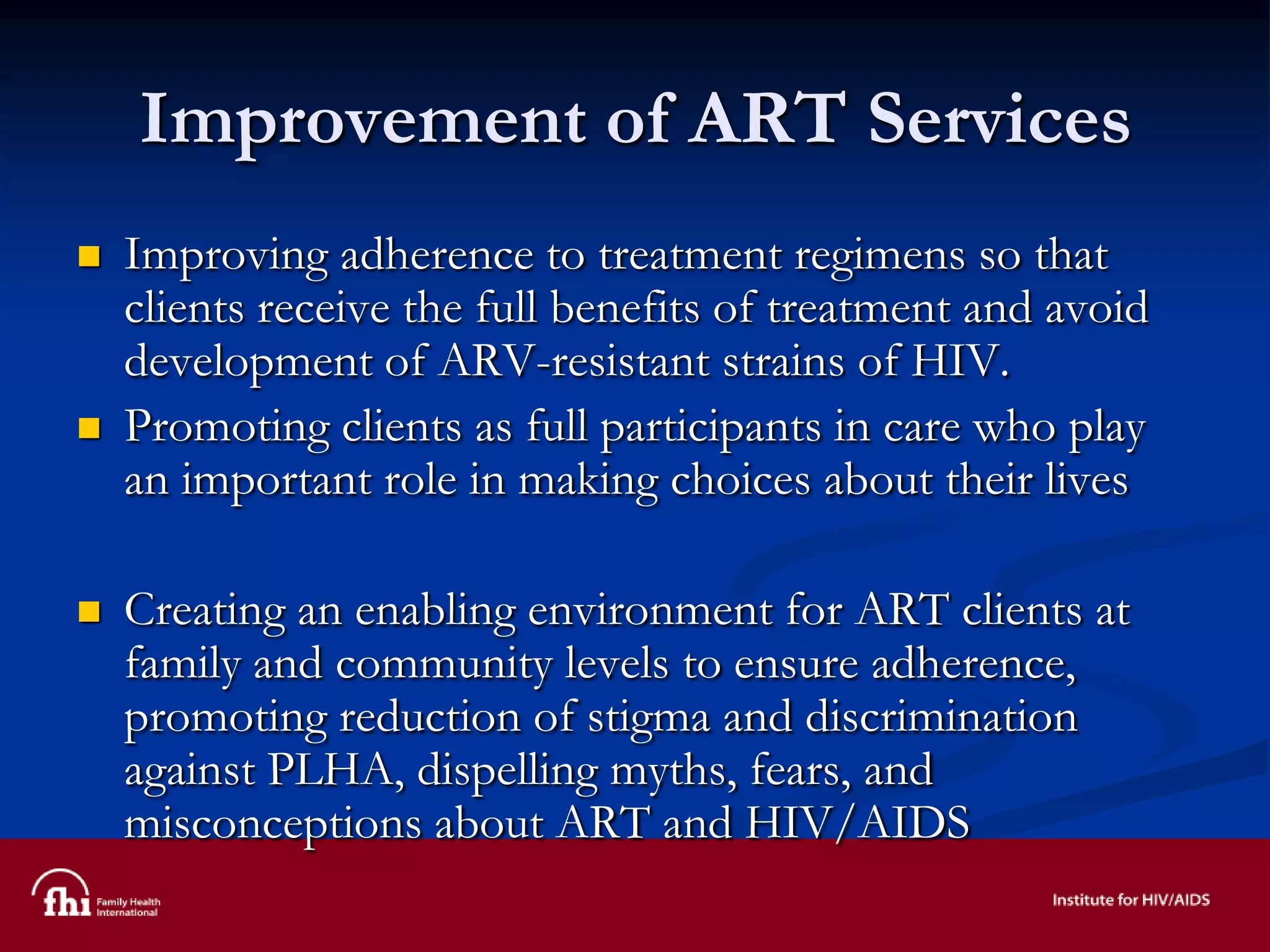 Improvement of ART Services
 Improving adherence to treatment regimens so that
clients receive the full benefits of treatment and avoid
development of ARV-resistant strains of HIV.
 Promoting clients as full participants in care who play
an important role in making choices about their lives
 Creating an enabling environment for ART clients at
family and community levels to ensure adherence,
promoting reduction of stigma and discrimination
against PLHA, dispelling myths, fears, and
misconceptions about ART and HIV/AIDS
 