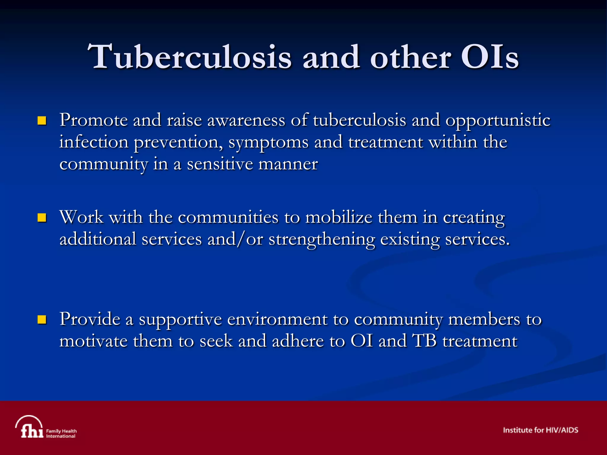 Tuberculosis and other OIs
 Promote and raise awareness of tuberculosis and opportunistic
infection prevention, symptoms and treatment within the
community in a sensitive manner
 Work with the communities to mobilize them in creating
additional services and/or strengthening existing services.
 Provide a supportive environment to community members to
motivate them to seek and adhere to OI and TB treatment
 