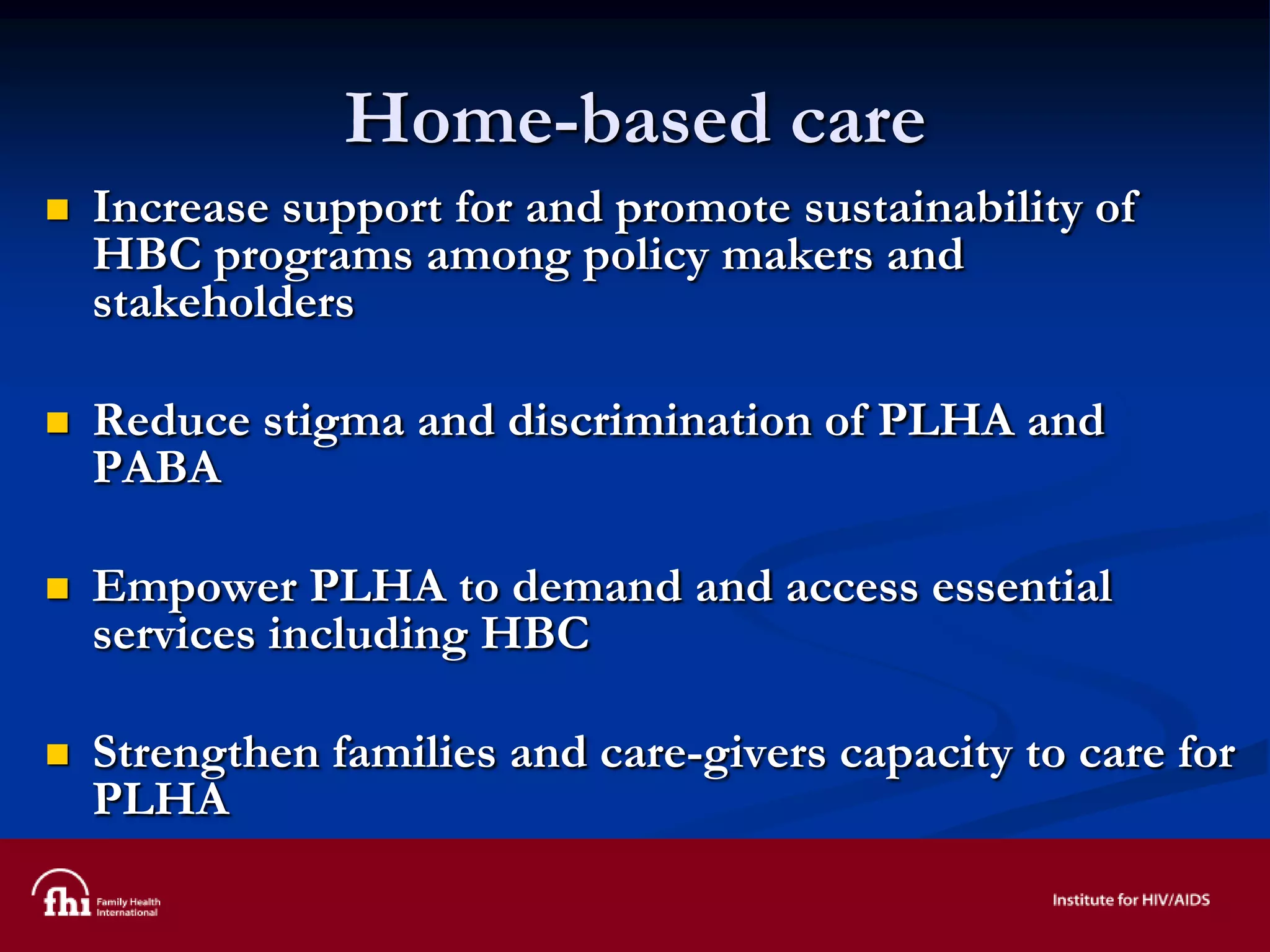 Home-based care
 Increase support for and promote sustainability of
HBC programs among policy makers and
stakeholders
 Reduce stigma and discrimination of PLHA and
PABA
 Empower PLHA to demand and access essential
services including HBC
 Strengthen families and care-givers capacity to care for
PLHA
 