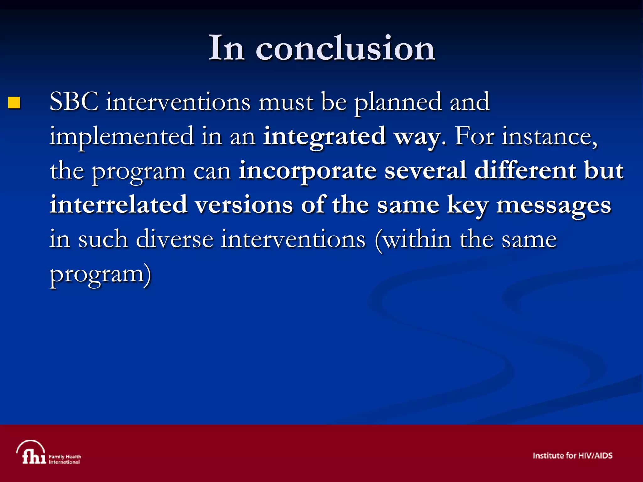 In conclusion
 SBC interventions must be planned and
implemented in an integrated way. For instance,
the program can incorporate several different but
interrelated versions of the same key messages
in such diverse interventions (within the same
program)
 