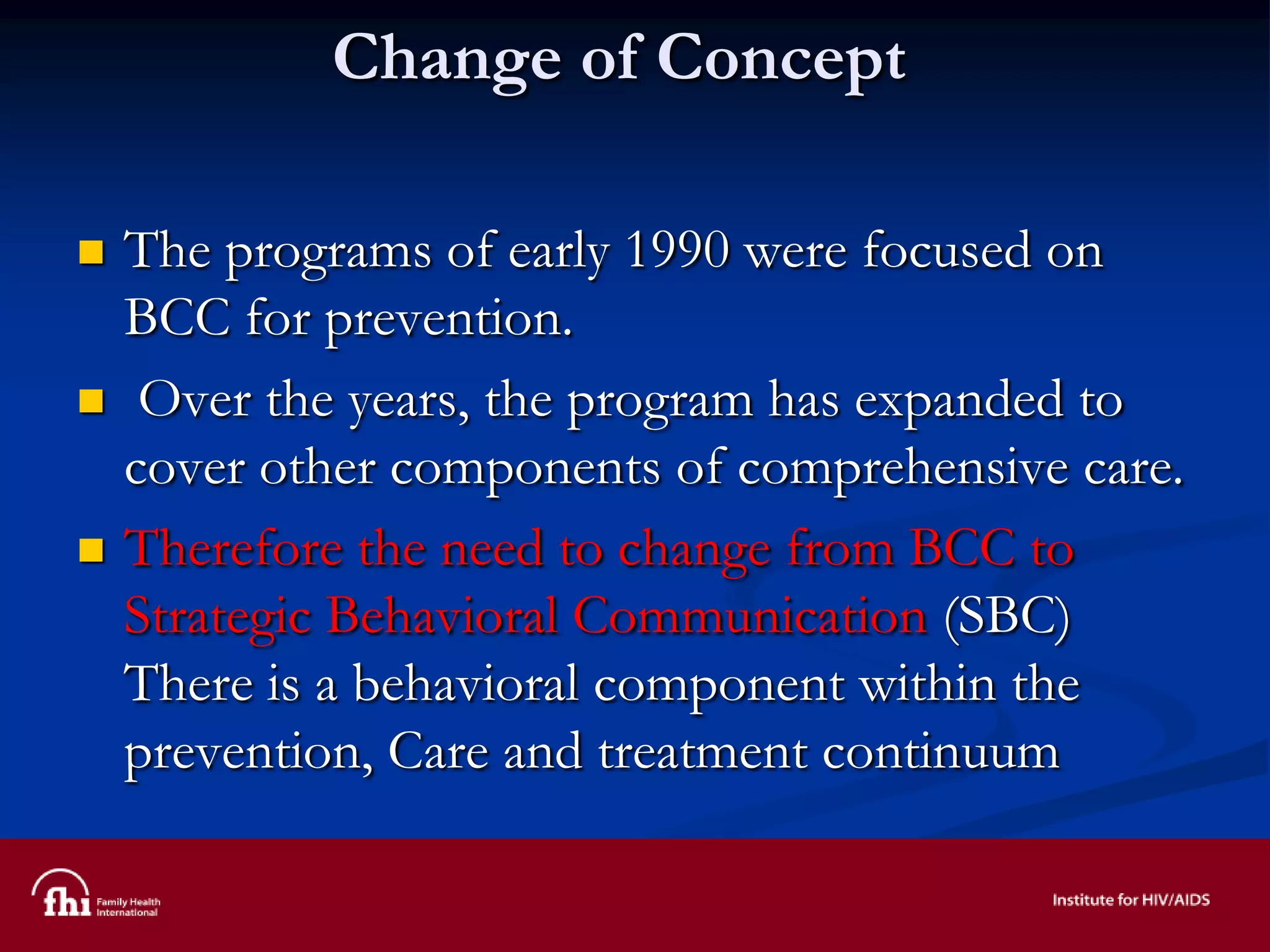 Change of Concept
 The programs of early 1990 were focused on
BCC for prevention.
 Over the years, the program has expanded to
cover other components of comprehensive care.
 Therefore the need to change from BCC to
Strategic Behavioral Communication (SBC)
There is a behavioral component within the
prevention, Care and treatment continuum
 