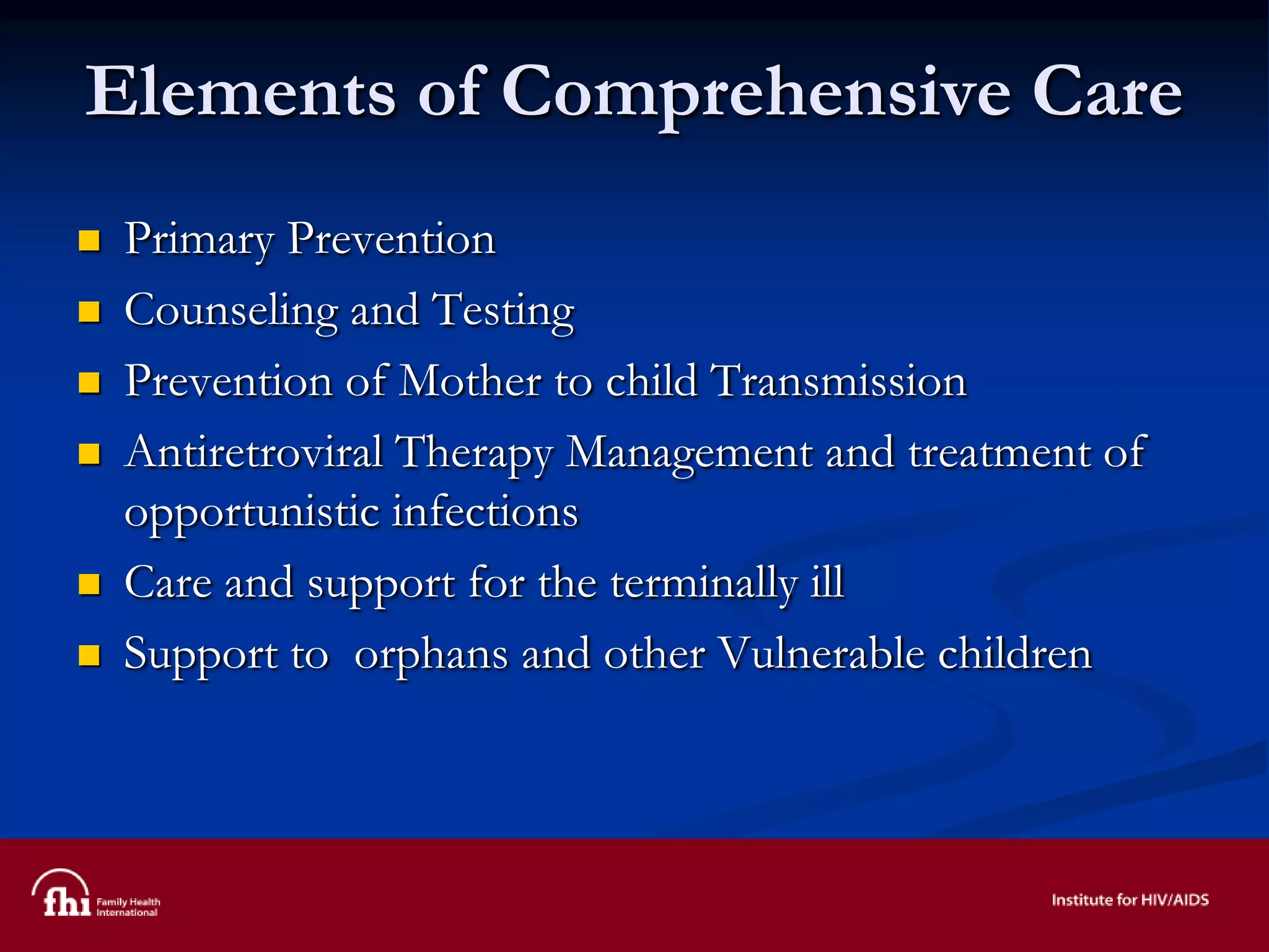 Elements of Comprehensive Care
 Primary Prevention
 Counseling and Testing
 Prevention of Mother to child Transmission
 Antiretroviral Therapy Management and treatment of
opportunistic infections
 Care and support for the terminally ill
 Support to orphans and other Vulnerable children
 