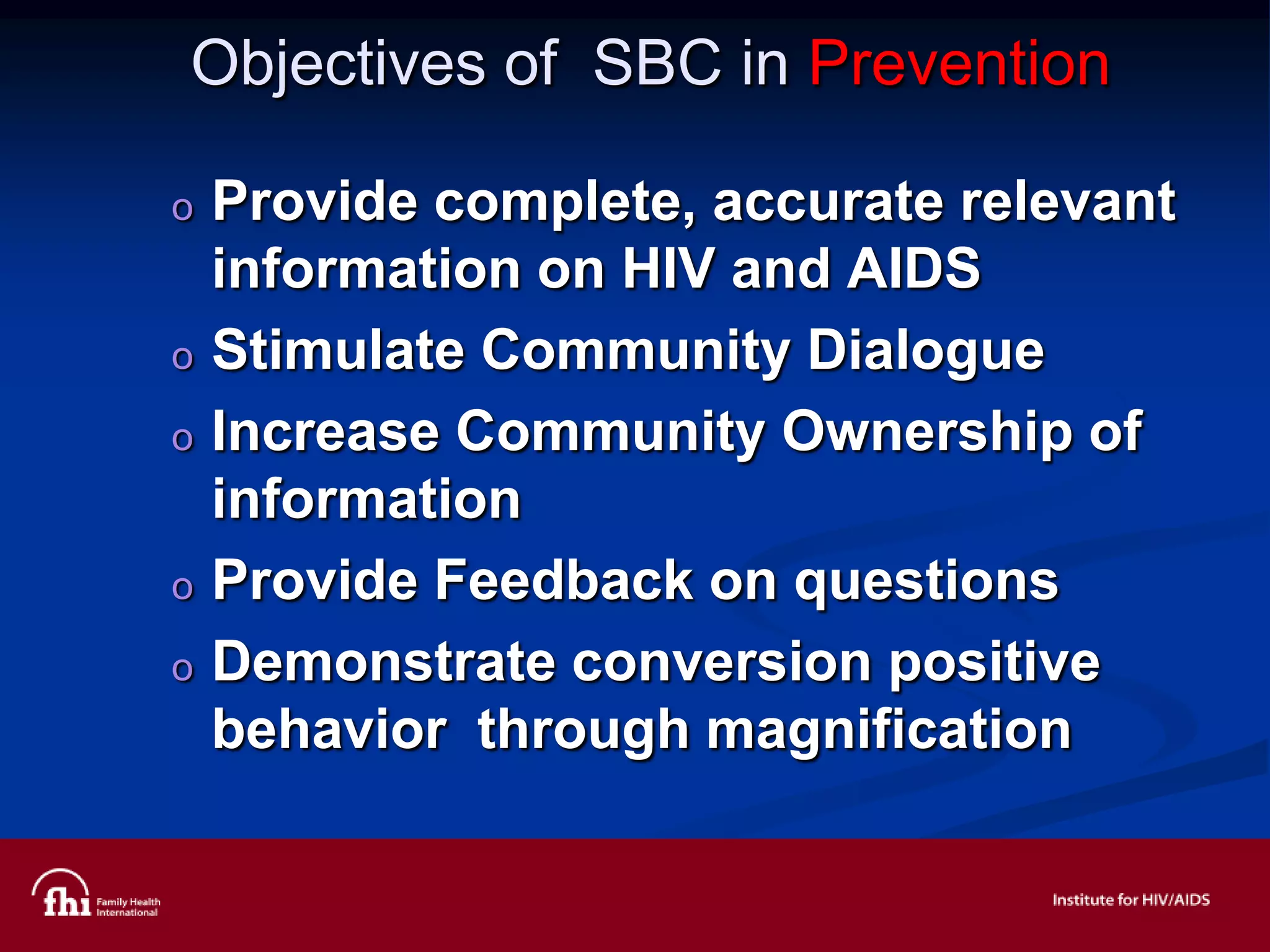 Objectives of SBC in Prevention
o Provide complete, accurate relevant
information on HIV and AIDS
o Stimulate Community Dialogue
o Increase Community Ownership of
information
o Provide Feedback on questions
o Demonstrate conversion positive
behavior through magnification
 