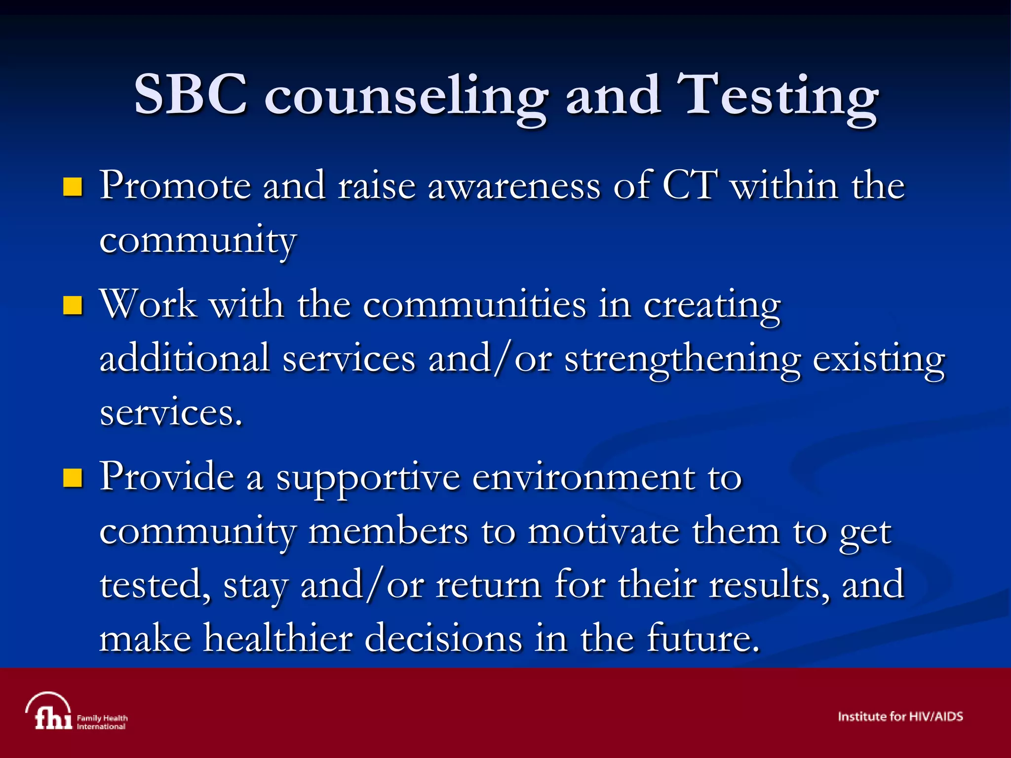 SBC counseling and Testing
 Promote and raise awareness of CT within the
community
 Work with the communities in creating
additional services and/or strengthening existing
services.
 Provide a supportive environment to
community members to motivate them to get
tested, stay and/or return for their results, and
make healthier decisions in the future.
 