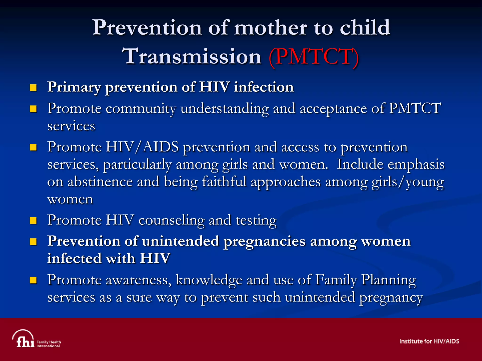 Prevention of mother to child
Transmission (PMTCT)
 Primary prevention of HIV infection
 Promote community understanding and acceptance of PMTCT
services
 Promote HIV/AIDS prevention and access to prevention
services, particularly among girls and women. Include emphasis
on abstinence and being faithful approaches among girls/young
women
 Promote HIV counseling and testing
 Prevention of unintended pregnancies among women
infected with HIV
 Promote awareness, knowledge and use of Family Planning
services as a sure way to prevent such unintended pregnancy
 
