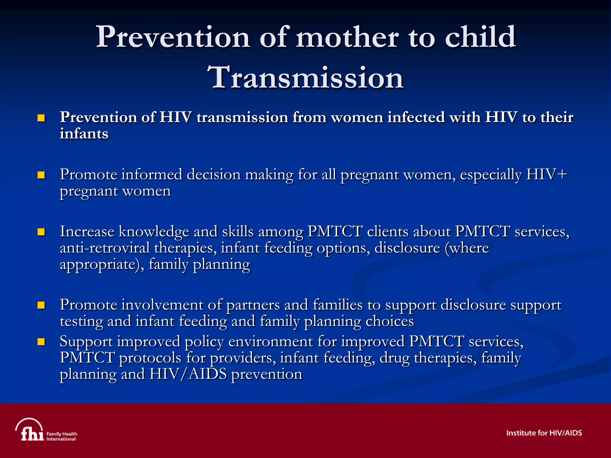 Prevention of mother to child
Transmission
 Prevention of HIV transmission from women infected with HIV to their
infants
 Promote informed decision making for all pregnant women, especially HIV+
pregnant women
 Increase knowledge and skills among PMTCT clients about PMTCT services,
anti-retroviral therapies, infant feeding options, disclosure (where
appropriate), family planning
 Promote involvement of partners and families to support disclosure support
testing and infant feeding and family planning choices
 Support improved policy environment for improved PMTCT services,
PMTCT protocols for providers, infant feeding, drug therapies, family
planning and HIV/AIDS prevention
 