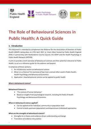 1
The Role of Behavioural Sciences in
Public Health: A Quick Guide
1. Introduction
This document is intended to complement the Webinar for the Association of Directors of Public
Health (ADHP) taking place on 27th April 2017 at 11am-12pm hosted by Public Health England
(PHE) in partnership with Hertfordshire County Council, the ADHP and the Health Psychology in
Public Health Network (HPPHN).
It aims to provide a brief overview of behavioural sciences and their potential relevance to Public
Health, to act as a reference guide for the webinar and beyond.
It comprises of three sections;
1. An introductory section on behavioural science
2. What is in a Science? An overview of two main sciences often used in Public Health;
Health Psychology and Behavioural Economics
3. Application: How behavioural science can be applied to public health
What is behavioural science?
Behavioural Science is:
 ‘The science of human behaviour’
 Based on insights from psychological research, including the fields of Health
Psychology and Behavioural Economics
Where is behavioural science applied?
 Can be applied at the individual, community or population level
 Central to both upstream (population) and downstream (individual) approaches
What are the strengths of behavioural science?
 Strengths lie in theory and evidence-driven understanding and design
 Translation of evidence into practice
 