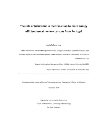 The	role	of	behaviour	in	the	transition	to	more	energy	
efficient	use	at	home	–	Lessons	from	Portugal	
	
	
Ana	Sofia	Torres	Faria	
MBA	in	International	Industrial	Management	from	the	Esslingen	University	of	Applied	Science	(DE,	2003)	
‘European	Degree	in	International	Management’	(DEMI)	from	the	University	of	Valenciennes	et	du	Hainaut-
Cambresis	(FR,	2002)	
Degree	in	International	Management	from	the	RSM	Erasmus	University	(NL,	2001)	
Degree	in	Economics	from	the	Universidade	do	Minho	(PT,	2001)	
	
Thesis	submitted	in	partial	fulfilment	of	the	requirements	for	the	degree	of	a	Doctor	of	Philosophy	
December	2014	
	
	
Engineering	and	Innovation	Department	
Faculty	of	Mathematics,	Computing	and	Technology	
The	Open	University	
	
 