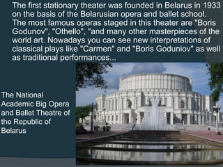 The first stationary theater was founded in Belarus in 1933
on the basis of the Belarusian opera and ballet school.
The most famous operas staged in this theater are "Boris
Godunov", "Othello", "and many other masterpieces of the
world art. Nowadays you can see new interpretations of
classical plays like "Carmen" and "Boris Goduniov" as well
as traditional performances...

The National
Academic Big Opera
and Ballet Theatre of
the Republic of
Belarus

 