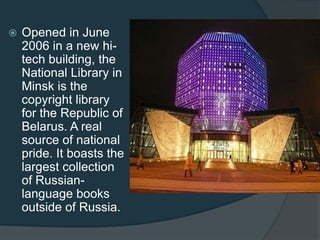 

Opened in June
2006 in a new hitech building, the
National Library in
Minsk is the
copyright library
for the Republic of
Belarus. A real
source of national
pride. It boasts the
largest collection
of Russianlanguage books
outside of Russia.

 