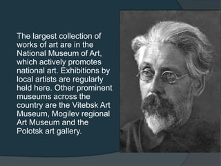 The largest collection of
works of art are in the
National Museum of Art,
which actively promotes
national art. Exhibitions by
local artists are regularly
held here. Other prominent
museums across the
country are the Vitebsk Art
Museum, Mogilev regional
Art Museum and the
Polotsk art gallery.

 