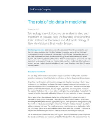 Technology is revolutionizing our understanding and
treatment of disease, says the founding director of the
Icahn Institute for Genomics and Multiscale Biology at
New York’s Mount Sinai Health System.
Most companies make a conscious and deliberate decision to embrace digitization and
the information revolution. Yet the role of big data in medicine seems almost to compel
organizations to become involved. In this interview, Dr. Eric Schadt, the founding director of
the Icahn Institute for Genomics and Multiscale Biology at New York’s Mount Sinai Health
System, tells McKinsey’s Sastry Chilukuri how data-driven approaches to research can help
patients, in what ways technology has the potential to transform medicine and the healthcare
system, and how the Icahn Institute is building its talent base. An edited transcript of Schadt’s
remarks follows.
Evolution or revolution?
The role of big data in medicine is one where we can build better health profiles and better
predictive models around individual patients so that we can better diagnose and treat disease.
One of the main limitations with medicine today and in the pharmaceutical industry is our
understanding of the biology of disease. Big data comes into play around aggregating more
and more information around multiple scales for what constitutes a disease—from the DNA,
proteins, and metabolites to cells, tissues, organs, organisms, and ecosystems. Those are
the scales of the biology that we need to be modeling by integrating big data. If we do that, the
models will evolve, the models will build, and they will be more predictive for given individuals.
It’s not going to be a discrete event—that all of a sudden we go from not using big data in
medicine to using big data in medicine. I view it as more of a continuum, more of an evolution.
As we begin building these models, aggregating big data, we’re going to be testing and applying
the models on individuals, assessing the outcomes, refining the models, and so on. Questions
will become easier to answer. The modeling becomes more informed as we start pulling in all of
this information. We are at the very beginning stages of this revolution, but I think it’s going to go
very fast, because there’s great maturity in the information sciences beyond medicine.
The life sciences are not the first to encounter big data. We have information-power companies
like Google and Amazon and Facebook, and a lot of the algorithms that are applied there—to
The role of big data in medicine
November 2015
 