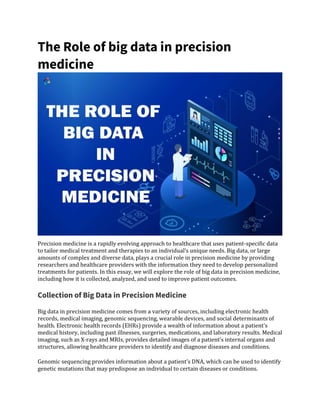 The Role of big data in precision
medicine
Precision medicine is a rapidly evolving approach to healthcare that uses patient-specific data
to tailor medical treatment and therapies to an individual’s unique needs. Big data, or large
amounts of complex and diverse data, plays a crucial role in precision medicine by providing
researchers and healthcare providers with the information they need to develop personalized
treatments for patients. In this essay, we will explore the role of big data in precision medicine,
including how it is collected, analyzed, and used to improve patient outcomes.
Collection of Big Data in Precision Medicine
Big data in precision medicine comes from a variety of sources, including electronic health
records, medical imaging, genomic sequencing, wearable devices, and social determinants of
health. Electronic health records (EHRs) provide a wealth of information about a patient’s
medical history, including past illnesses, surgeries, medications, and laboratory results. Medical
imaging, such as X-rays and MRIs, provides detailed images of a patient’s internal organs and
structures, allowing healthcare providers to identify and diagnose diseases and conditions.
Genomic sequencing provides information about a patient’s DNA, which can be used to identify
genetic mutations that may predispose an individual to certain diseases or conditions.
 