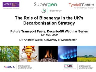 The Role of Bioenergy in the UK’s
Decarbonisation Strategy
Future Transport Fuels, DecarboN8 Webinar Series
13th May 2020
Dr. Andrew Welfle, University of Manchester
 