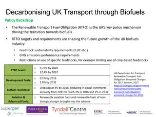 Decarbonising UK Transport through Biofuels
Policy Backdrop
• The Renewable Transport Fuel Obligation (RTFO) is the UK’s k...