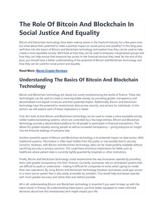The Role Of Bitcoin And Blockchain In
Social Justice And Equality
Bitcoin and blockchain technology have been making waves in the financial industry for a few years now,
but what about their potential to make a positive impact on social justice and equality? In this blog post,
we'll dive into the basics of Bitcoin and blockchain technology and explore how they can be used to help
create a more equitable society. We'll look at how they can be used to empower marginalized groups and
how they can help ensure that everyone has access to the financial services they need. By the end of this
post, you should have a better understanding of the potential of Bitcoin and blockchain technology and
how they can be used for social justice and equality.
Read More: Mavie Crypto Reviews
Understanding The Basics Of Bitcoin And Blockchain
Technology
Bitcoin and Blockchain technology are slowly but surely revolutionizing the world of finance. These two
technologies can be used to create a more equitable society, by providing greater transparency and
decentralized trust.digital currencies and their potential impact. Additionally, Bitcoin and blockchain
technology have the potential to revolutionize data access, security, and privacy for individuals. In this
section, we will explore each of these implications in detail.
First, let's look at how Bitcoin and Blockchain technology can be used to create a more equitable society.
Unlike traditional banking systems, which are controlled by a few large entities, Bitcoin and Blockchain
technology provide a decentralized platform for all people to participate in financial transactions. This
allows for greater equality among people as well as increased transparency – giving everyone an insight
into the financial dealings of everyone else.
Another powerful aspect of Bitcoin and Blockchain technology is its potential impact on data access. With
traditional systems, information is often kept hidden from the public or inaccessible due to security
concerns. However, with Bitcoin and blockchain technology, data can be made publicly available without
sacrificing security or privacy concerns. This could have enormous implications for fields such as
healthcare where patient data is currently tightly guarded by hospitals or other institutions.
Finally, Bitcoin and blockchain technology could revolutionize the way businesses operate by providing
them with greater transparency into their finances. Currently, businesses rely on centralized systems that
are difficult to audit or understand – making it difficult for companies to know what's going on inside
their own operations. By using Bitcoin and blockchain technology however, businesses could gain access
to a more secure system that is also easily accessible by outsiders. This would help businesses operate
with much greater accuracy and clarity than ever before possible.
All in all, understanding Bitcoin and Blockchain technology is essential if you want to keep up with the
latest trends in finance. By understanding these basics, you'll be better equipped to make informed
decisions about how this revolutionary tech might impact your life.
 