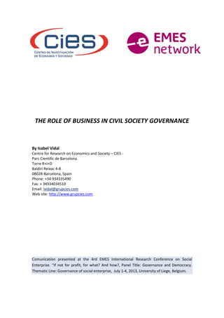 THE ROLE OF BUSINESS IN CIVIL SOCIETY GOVERNANCE
By Isabel Vidal
Centre for Research on Economics and Society – CIES -
Parc Cientific de Barcelona
Torre R+I+D
Baldiri Reixac 4-8
08028-Barcelona, Spain
Phone: +34 934335490
Fax: + 34934034510
Email: ividal@grupcies.com
Web site: http://www.grupcies.com
Comunication presented at the 4rd EMES International Research Conference on Social
Enterprise. “If not for profit, for what? And how?, Panel Title: Governance and Democracy.
Thematic Line: Governance of social enterprise, July 1-4, 2013, University of Liege, Belgium.
 