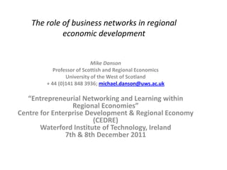 The role of business networks in regional
             economic development


                           Mike Danson
           Professor of Scottish and Regional Economics
                University of the West of Scotland
        + 44 (0)141 848 3936; michael.danson@uws.ac.uk

   “Entrepreneurial Networking and Learning within
                 Regional Economies”
Centre for Enterprise Development & Regional Economy
                        (CEDRE)
       Waterford Institute of Technology, Ireland
               7th & 8th December 2011
 