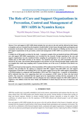 ISSN 2349-7823
International Journal of Recent Research in Life Sciences (IJRRLS)
Vol. 3, Issue 2, pp: (1-3), Month: April 2016 - June 2016, Available at: www.paperpublications.org
Page | 1
Paper Publications
The Role of Care and Support Organizations in
Prevention, Control and Management of
HIV/AIDS in Nyamira Kenya
1
Wycliffe Manyulu Clement, 2
Alloys S.S. Orago, 3
Wilson Otengah
1,
Kenyatta University 2
National AIDS Control Council, 3 Kenyatta University, Sociology Department
Abstract: Care and support to HIV/AIDS clients includes the care given to the sick and the affected in their homes
or hospitals; and care extended from the hospital or health facility to their homes through family participation and
community involvement. This descriptive cross-sectional study, with the objective of finding out the role of care
and support organizations in the prevention, control and management of HIV/AIDS was carried out in Nyamira,
Kenya.
A sample size of 384 people was taken for the study. A purposive sample of the one hundred and nine (109) funded
care and support HIV/AIDS organizations were recruited for the research. Prompt reporting by the care and
support organizations was also considered before sampling for participation in the research as this could give
reliable data on HIV/AIDS activities in the district. Two hundred and ninety one (291) households were also
selected for the study. One location (Bomwagambo) in the division was also selected through simple random that
was sampled after multi stage sampling where Nyamusi division, one of the seven (7) divisions in the district was
selected.
This research found out that majority of the householders (95%) indicated that PLWHA were in the care of family
members who provided for the upkeep as compared with 88% support from HIV/AIDS care and support
organizations. Foods (89%) and clothing (96%) were the major support given by HIV/AIDS support organizations
to PLWHA/orphans as compared with householders (78%) and 76%) respectively). A majority of householders
(82%) indicated that they were supporting their kin’s on acceptance of HIV status for those who had tested
positive. The researcher concluded that the support given by organizations working with the community in the
aspect of HIV/AIDS was commendable and not adequate but more dedicated support for HIV/AIDS orphans is
required as the children strain the foster family and likelihood of school drop-out due lack of school fees and
uniforms.
Keywords: care, support, householder, organizations, HIV/AIDS.
I. INTRODUCTION
AIDS like sexuality trait is inevitably embedded in local social contexts, representations and responses that also may vary
along cultural lines. HIV/AIDS pushes poor families deeper into poverty, forcing families to exhaust their savings on
drugs and funeral expenses. Burdens on already extended families increase, especially in caring for orphan. The
contribution of cultural factors to the life experience of HIV/AIDS affected and infected people is and will remain
enormous [1].
Care and support to HIV/AIDS includes the care given to the sick and the affected in their homes or hospitals, and care
extended from the hospital or health facility to their homes through family participation and community involvement. The
care calls for a collaborative effort between hospital, family, community and support organizations. Components included
in the care are physical, psychological and spiritual support [2]. Social support involves improving the ability of children
 