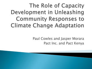 The Role of Capacity Development in Unleashing Community Responses to Climate Change Adaptation Paul Cowles and Jasper Morara Pact Inc. and Pact Kenya 