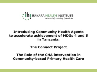 Introducing Community Health Agents
to accelerate achievement of MDGs 4 and 5
                in Tanzania:

          The Connect Project

   The Role of the CHA intervention in
  Community-based Primary Health Care
 