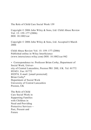The Role of Child Care Social Work 159
Copyright © 2006 John Wiley & Sons, Ltd. Child Abuse Review
Vol. 15: 159–177 (2006)
DOI: 10.1002/car
Copyright © 2006 John Wiley & Sons, Ltd. Accepted 6 March
2006
Child Abuse Review Vol. 15: 159–177 (2006)
Published online in Wiley InterScience
(www.interscience.wiley.com) DOI: 10.1002/car.942
∗ Correspondence to: Professor Brian Corby, Department of
Social Work, Univer-
sity of Central Lancashire, Preston PR1 2HE, UK. Tel: 01772
893451. Fax: 01772
892974. E-mail: [email protected]
Brian Corby*
Department of Social Work
University of Central Lancashire
Preston, UK
The Role of Child
Care Social Work in
Supporting Families
with Children in
Need and Providing
Protective Services—
Past, Present and
Future
 
