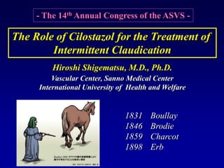 - The 14th Annual Congress of the ASVS -
Hiroshi Shigematsu, M.D., Ph.D.
Vascular Center, Sanno Medical Center
International University of Health and Welfare
The Role of Cilostazol for the Treatment of
Intermittent Claudication
1831 Boullay
1846 Brodie
1859 Charcot
1898 Erb
 