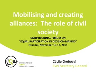 Mobilising and creating
alliances: The role of civil
          society
           UNDP REGIONAL FORUM ON
   “EQUAL PARTICIPATION IN DECISION-MAKING”
         Istanbul, November 15-17, 2011




                          Cécile Greboval
                          EWL Secretary General
 