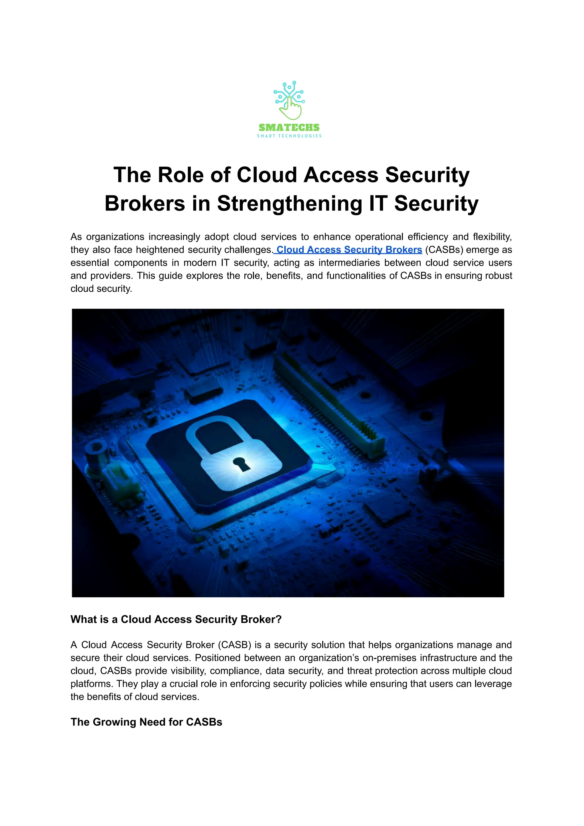 The Role of Cloud Access Security
Brokers in Strengthening IT Security
As organizations increasingly adopt cloud services to enhance operational efficiency and flexibility,
they also face heightened security challenges. Cloud Access Security Brokers (CASBs) emerge as
essential components in modern IT security, acting as intermediaries between cloud service users
and providers. This guide explores the role, benefits, and functionalities of CASBs in ensuring robust
cloud security.
What is a Cloud Access Security Broker?
A Cloud Access Security Broker (CASB) is a security solution that helps organizations manage and
secure their cloud services. Positioned between an organization’s on-premises infrastructure and the
cloud, CASBs provide visibility, compliance, data security, and threat protection across multiple cloud
platforms. They play a crucial role in enforcing security policies while ensuring that users can leverage
the benefits of cloud services.
The Growing Need for CASBs
 