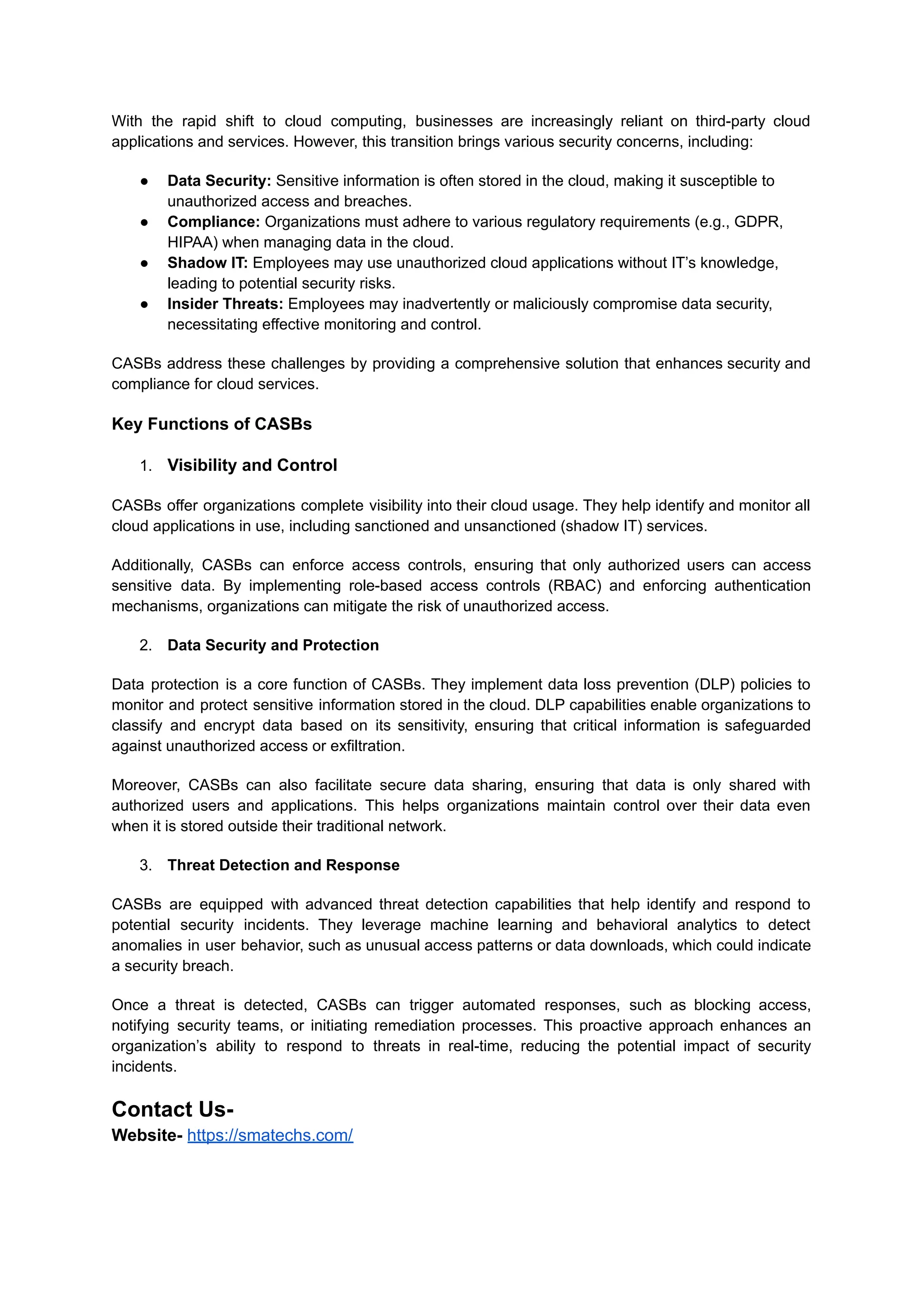 With the rapid shift to cloud computing, businesses are increasingly reliant on third-party cloud
applications and services. However, this transition brings various security concerns, including:
● Data Security: Sensitive information is often stored in the cloud, making it susceptible to
unauthorized access and breaches.
● Compliance: Organizations must adhere to various regulatory requirements (e.g., GDPR,
HIPAA) when managing data in the cloud.
● Shadow IT: Employees may use unauthorized cloud applications without IT’s knowledge,
leading to potential security risks.
● Insider Threats: Employees may inadvertently or maliciously compromise data security,
necessitating effective monitoring and control.
CASBs address these challenges by providing a comprehensive solution that enhances security and
compliance for cloud services.
Key Functions of CASBs
1. Visibility and Control
CASBs offer organizations complete visibility into their cloud usage. They help identify and monitor all
cloud applications in use, including sanctioned and unsanctioned (shadow IT) services.
Additionally, CASBs can enforce access controls, ensuring that only authorized users can access
sensitive data. By implementing role-based access controls (RBAC) and enforcing authentication
mechanisms, organizations can mitigate the risk of unauthorized access.
2. Data Security and Protection
Data protection is a core function of CASBs. They implement data loss prevention (DLP) policies to
monitor and protect sensitive information stored in the cloud. DLP capabilities enable organizations to
classify and encrypt data based on its sensitivity, ensuring that critical information is safeguarded
against unauthorized access or exfiltration.
Moreover, CASBs can also facilitate secure data sharing, ensuring that data is only shared with
authorized users and applications. This helps organizations maintain control over their data even
when it is stored outside their traditional network.
3. Threat Detection and Response
CASBs are equipped with advanced threat detection capabilities that help identify and respond to
potential security incidents. They leverage machine learning and behavioral analytics to detect
anomalies in user behavior, such as unusual access patterns or data downloads, which could indicate
a security breach.
Once a threat is detected, CASBs can trigger automated responses, such as blocking access,
notifying security teams, or initiating remediation processes. This proactive approach enhances an
organization’s ability to respond to threats in real-time, reducing the potential impact of security
incidents.
Contact Us-
Website- https://smatechs.com/
 