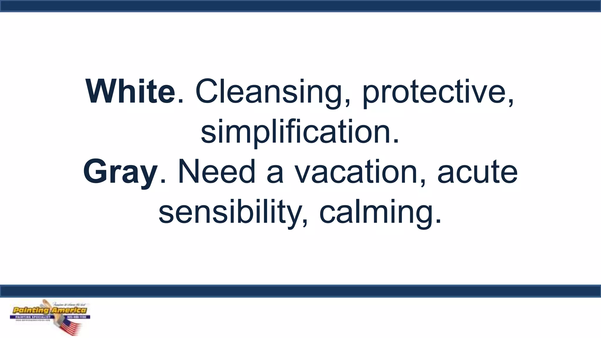 White. Cleansing, protective, 
simplification. 
Gray. Need a vacation, acute 
sensibility, calming. 
 