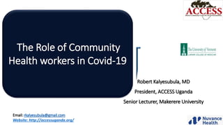 The Role of Community
Health workers in Covid-19
Robert Kalyesubula, MD
President, ACCESS Uganda
Senior Lecturer, Makerere University
Email: rkalyesubula@gmail.com
Website: http://accessuganda.org/
 