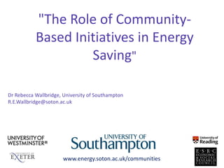 "The Role of Community-
Based Initiatives in Energy
Saving"
www.energy.soton.ac.uk/communities
Dr Rebecca Wallbridge, University of Southampton
R.E.Wallbridge@soton.ac.uk
 