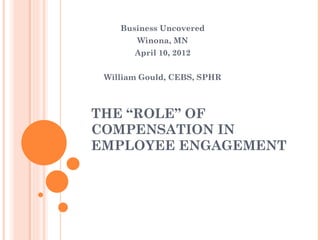 Business Uncovered
        Winona, MN
       April 10, 2012


 William Gould, CEBS, SPHR



THE “ROLE” OF
COMPENSATION IN
EMPLOYEE ENGAGEMENT
 