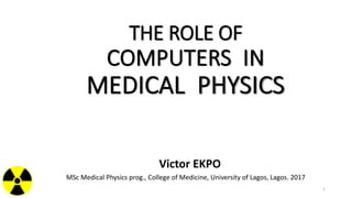 THE ROLE OF
COMPUTERS IN
MEDICAL PHYSICS
Victor EKPO
MSc Medical Physics prog., College of Medicine, University of Lagos, Lagos. 2017
1
 