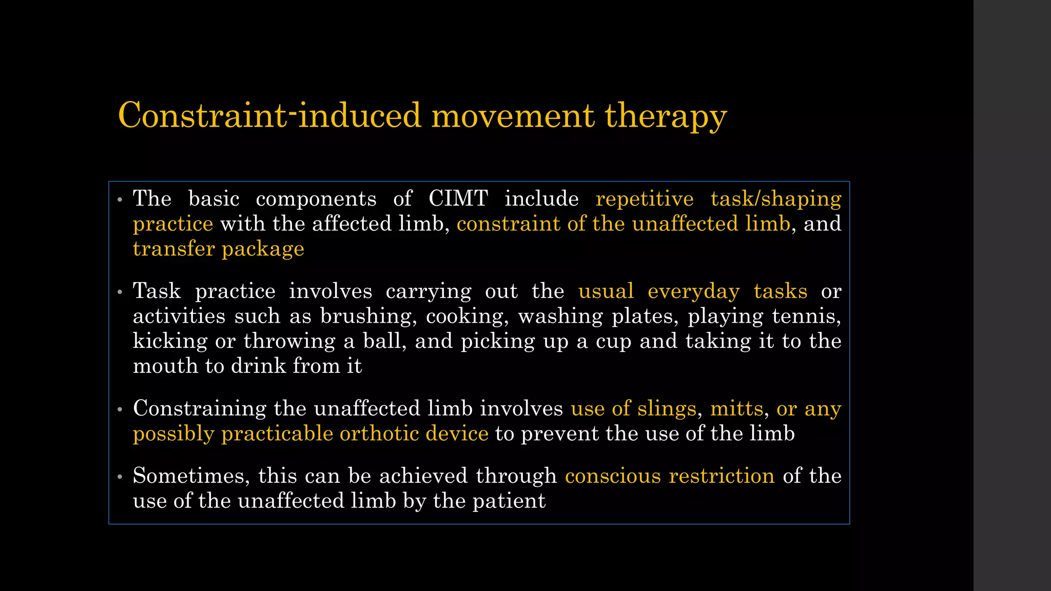 Constraint-induced movement therapy
• The basic components of CIMT include repetitive task/shaping
practice with the affected limb, constraint of the unaffected limb, and
transfer package
• Task practice involves carrying out the usual everyday tasks or
activities such as brushing, cooking, washing plates, playing tennis,
kicking or throwing a ball, and picking up a cup and taking it to the
mouth to drink from it
• Constraining the unaffected limb involves use of slings, mitts, or any
possibly practicable orthotic device to prevent the use of the limb
• Sometimes, this can be achieved through conscious restriction of the
use of the unaffected limb by the patient
 
