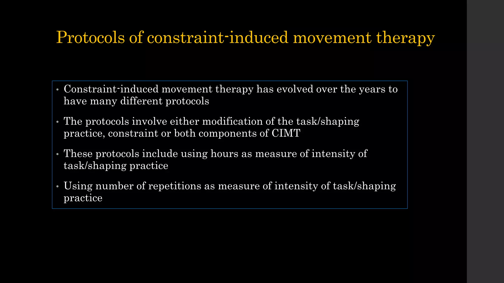 Protocols of constraint-induced movement therapy
• Constraint-induced movement therapy has evolved over the years to
have many different protocols
• The protocols involve either modification of the task/shaping
practice, constraint or both components of CIMT
• These protocols include using hours as measure of intensity of
task/shaping practice
• Using number of repetitions as measure of intensity of task/shaping
practice
 