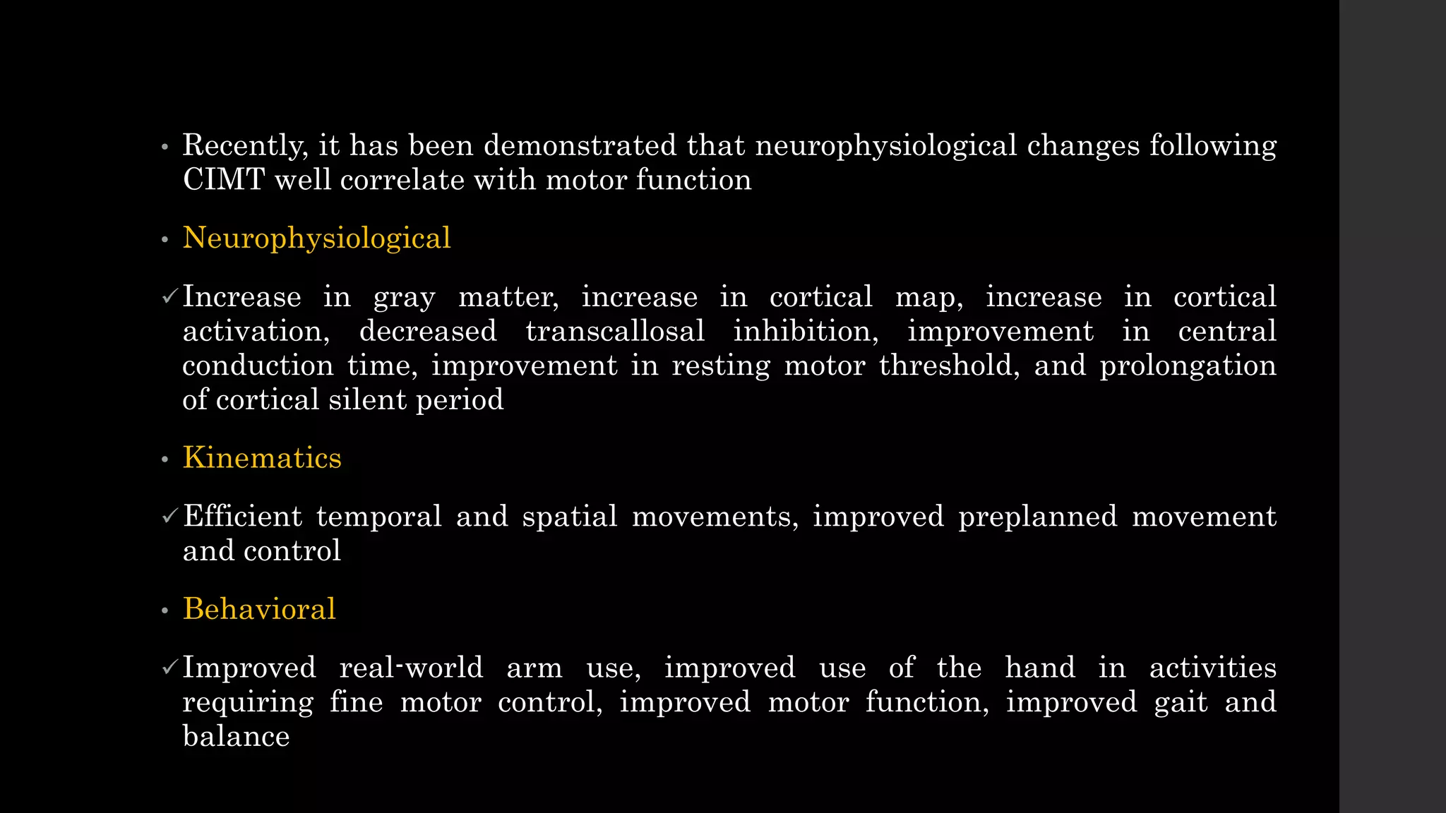 • Recently, it has been demonstrated that neurophysiological changes following
CIMT well correlate with motor function
• Neurophysiological
Increase in gray matter, increase in cortical map, increase in cortical
activation, decreased transcallosal inhibition, improvement in central
conduction time, improvement in resting motor threshold, and prolongation
of cortical silent period
• Kinematics
Efficient temporal and spatial movements, improved preplanned movement
and control
• Behavioral
Improved real-world arm use, improved use of the hand in activities
requiring fine motor control, improved motor function, improved gait and
balance
 