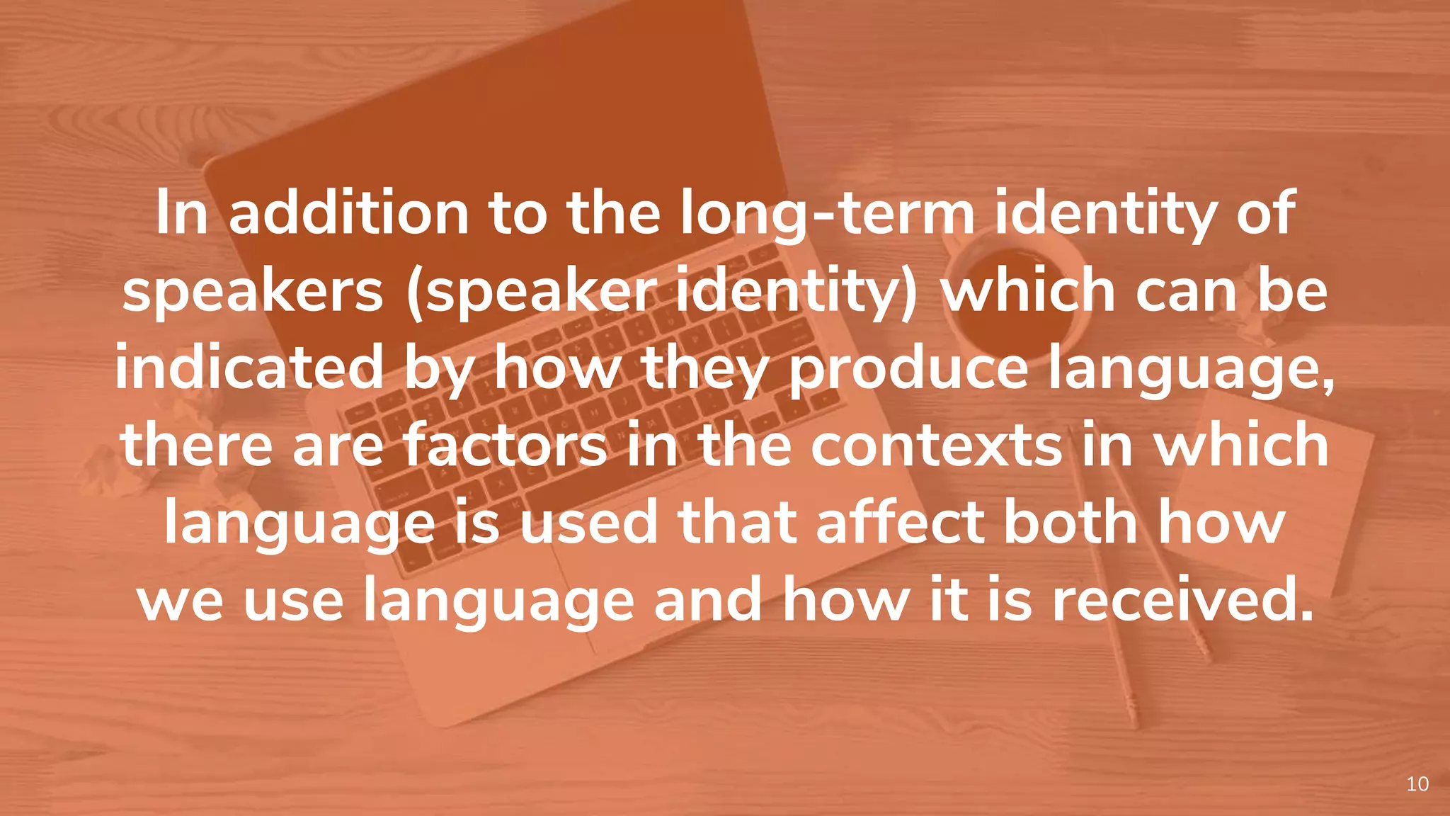 In addition to the long-term identity of
speakers (speaker identity) which can be
indicated by how they produce language,
there are factors in the contexts in which
language is used that affect both how
we use language and how it is received.
10
 