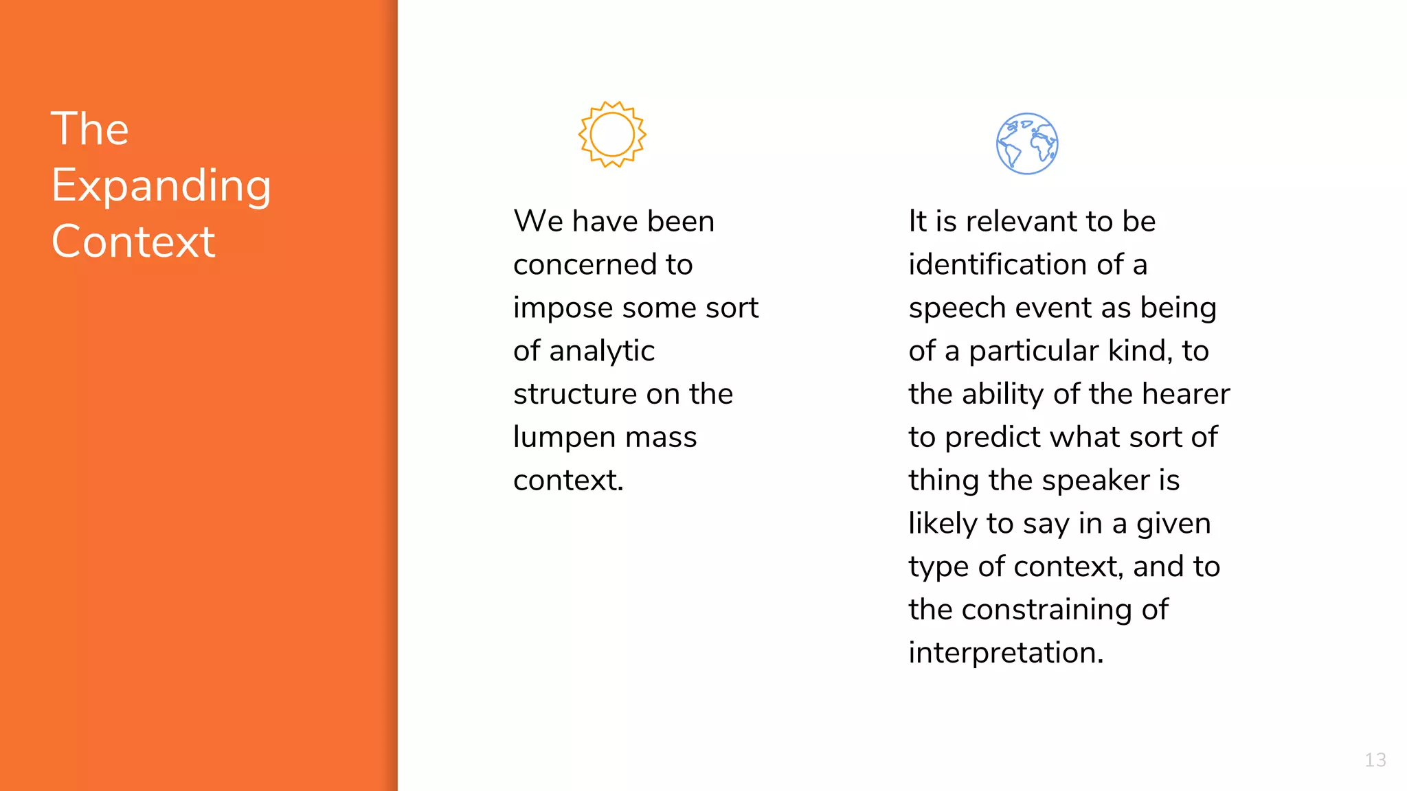 The
Expanding
Context
We have been
concerned to
impose some sort
of analytic
structure on the
lumpen mass
context.
It is relevant to be
identification of a
speech event as being
of a particular kind, to
the ability of the hearer
to predict what sort of
thing the speaker is
likely to say in a given
type of context, and to
the constraining of
interpretation.
13
 
