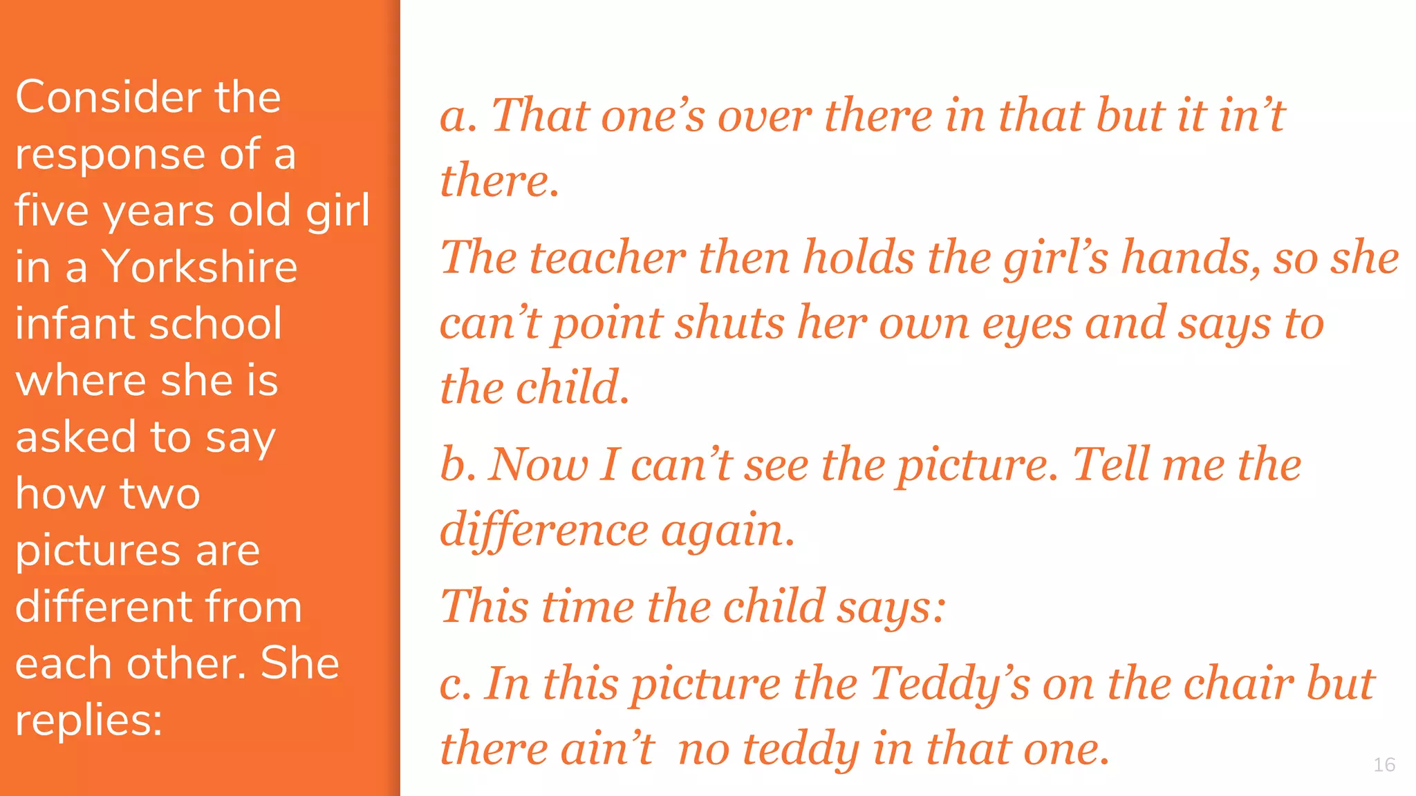 Consider the
response of a
five years old girl
in a Yorkshire
infant school
where she is
asked to say
how two
pictures are
different from
each other. She
replies:
a. That one’s over there in that but it in’t
there.
The teacher then holds the girl’s hands, so she
can’t point shuts her own eyes and says to
the child.
b. Now I can’t see the picture. Tell me the
difference again.
This time the child says:
c. In this picture the Teddy’s on the chair but
there ain’t no teddy in that one. 16
 