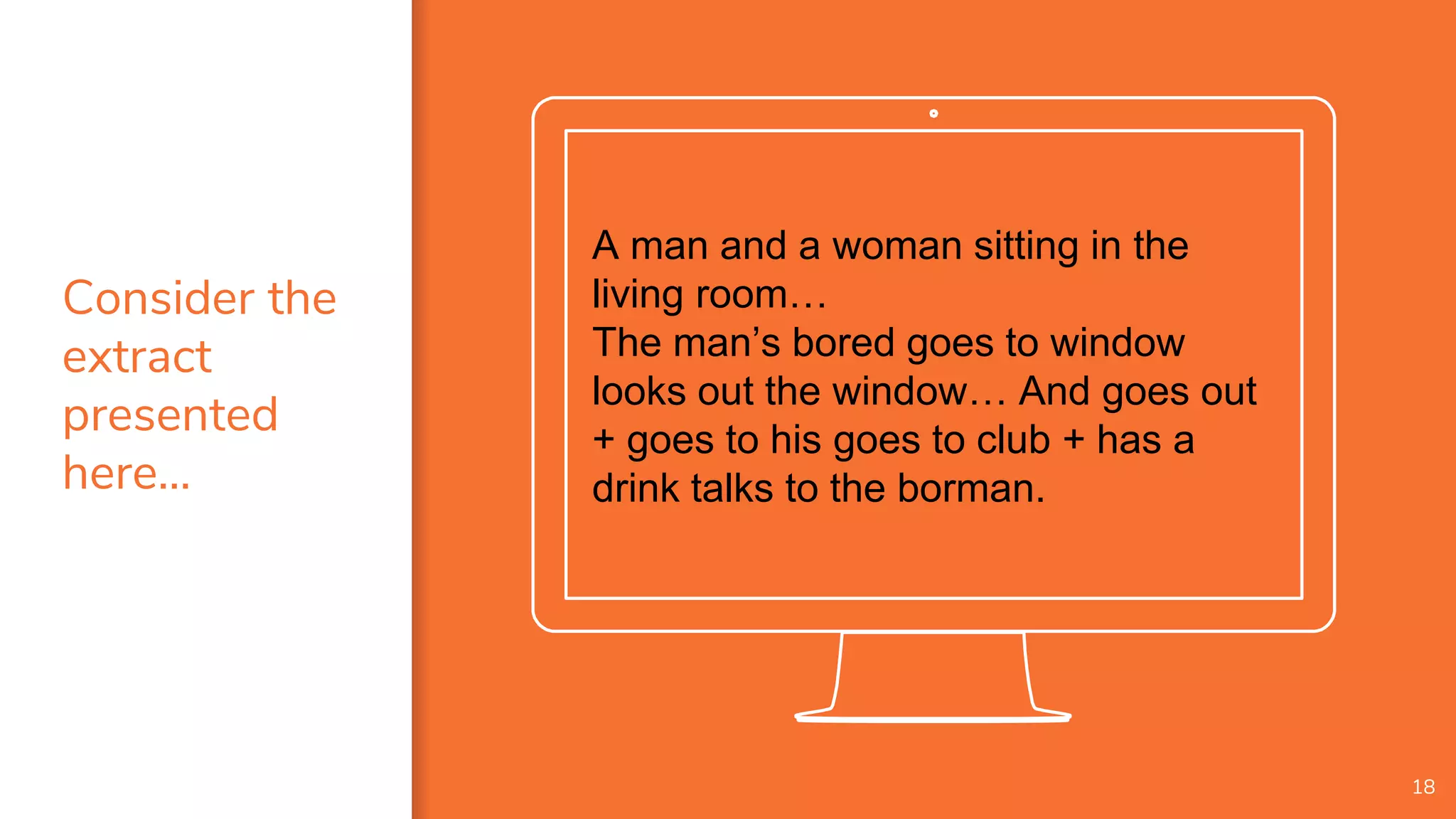 A man and a woman sitting in the
living room…
The man’s bored goes to window
looks out the window… And goes out
+ goes to his goes to club + has a
drink talks to the borman.
18
Consider the
extract
presented
here…
 