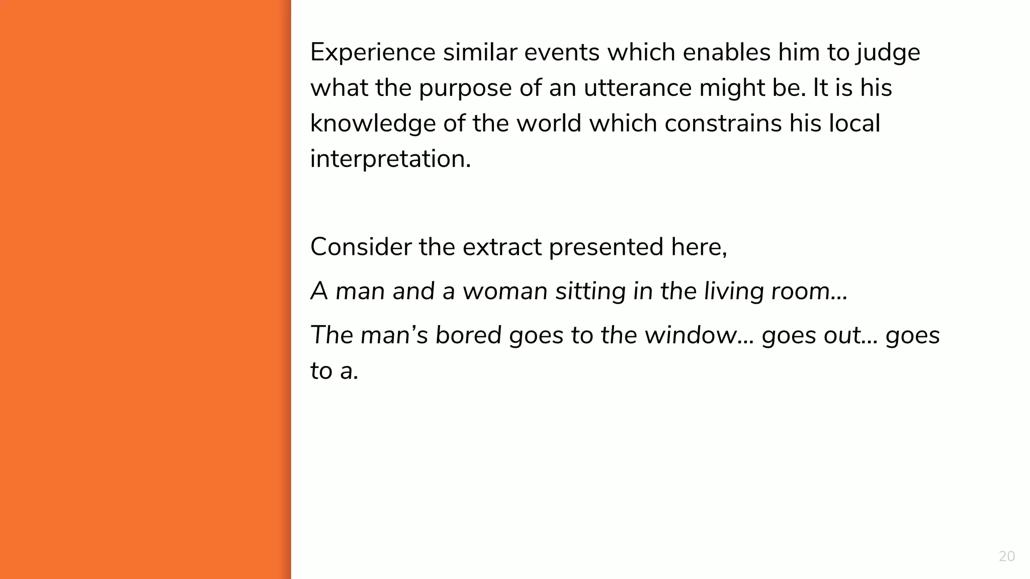 20
Experience similar events which enables him to judge
what the purpose of an utterance might be. It is his
knowledge of the world which constrains his local
interpretation.
Consider the extract presented here,
A man and a woman sitting in the living room…
The man’s bored goes to the window... goes out… goes
to a.
 