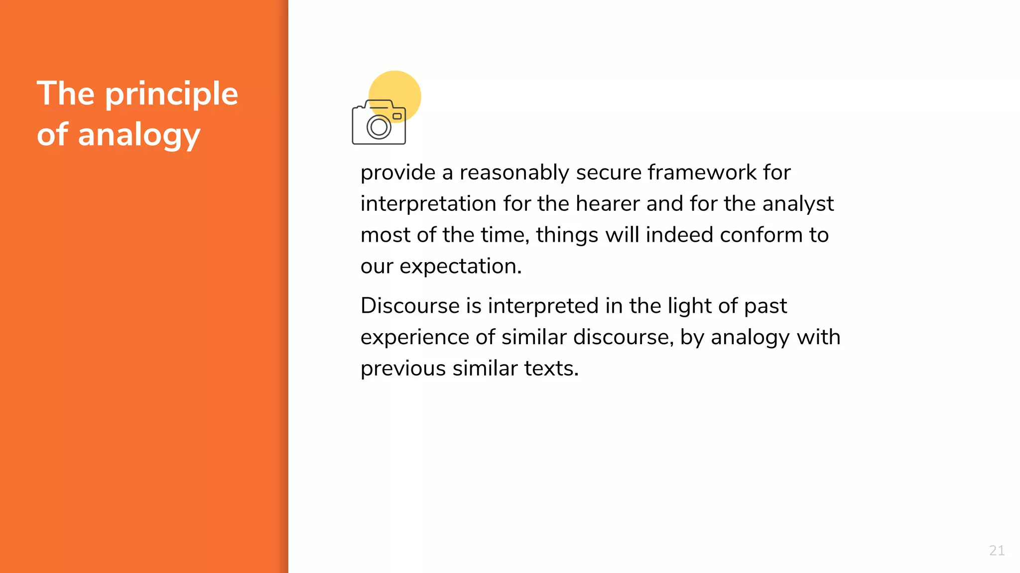 The principle
of analogy
provide a reasonably secure framework for
interpretation for the hearer and for the analyst
most of the time, things will indeed conform to
our expectation.
Discourse is interpreted in the light of past
experience of similar discourse, by analogy with
previous similar texts.
21
 
