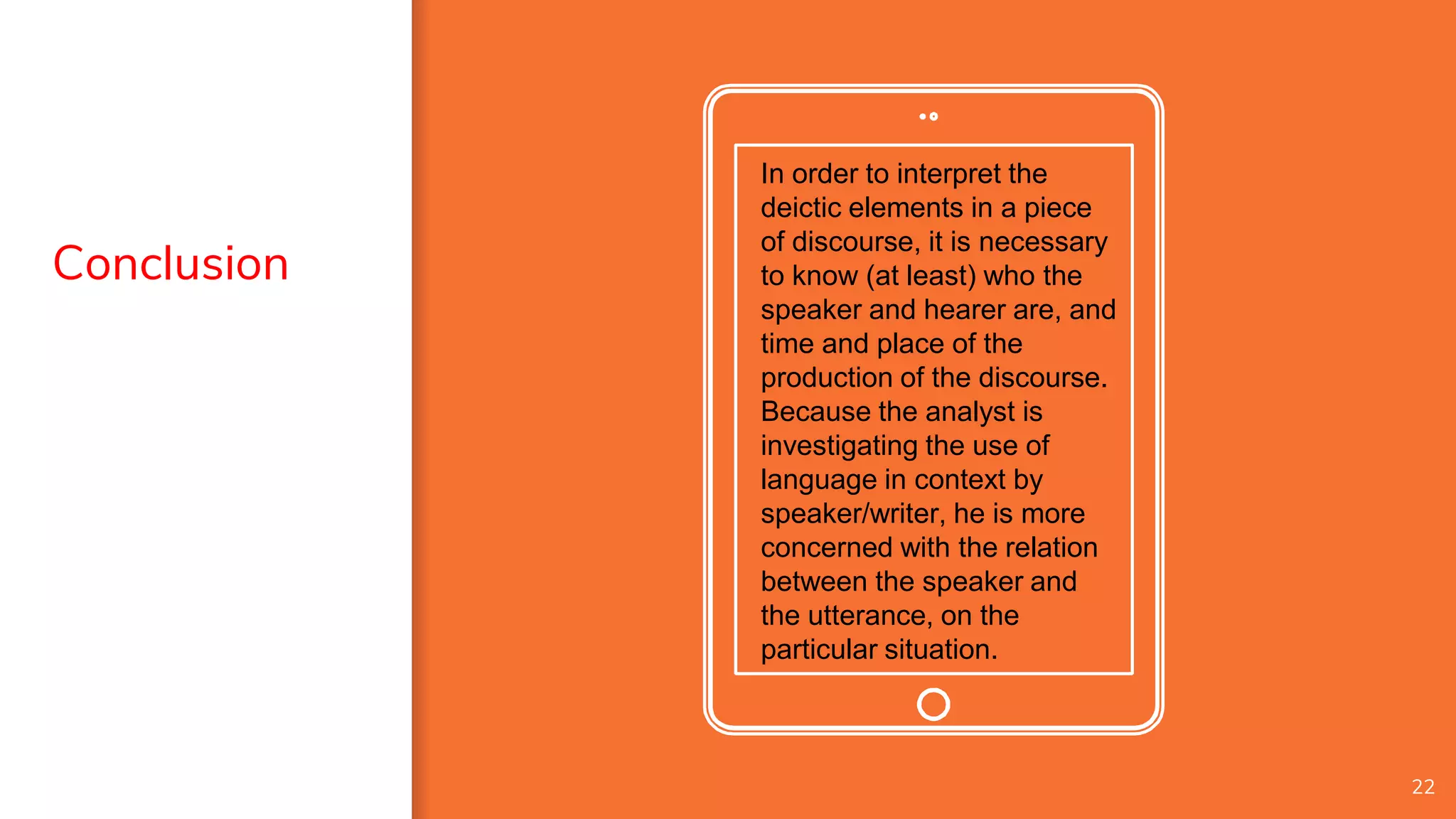 In order to interpret the
deictic elements in a piece
of discourse, it is necessary
to know (at least) who the
speaker and hearer are, and
time and place of the
production of the discourse.
Because the analyst is
investigating the use of
language in context by
speaker/writer, he is more
concerned with the relation
between the speaker and
the utterance, on the
particular situation.
22
Conclusion
 