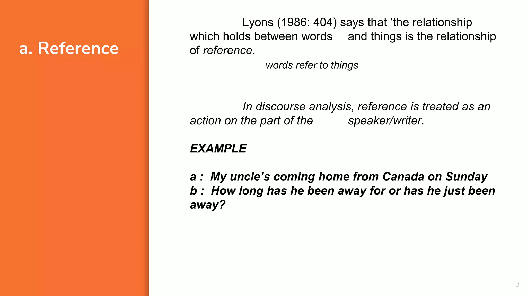 a. Reference
3
Lyons (1986: 404) says that ‘the relationship
which holds between words and things is the relationship
of reference.
In discourse analysis, reference is treated as an
action on the part of the speaker/writer.
EXAMPLE
a : My uncle’s coming home from Canada on Sunday
b : How long has he been away for or has he just been
away?
words refer to things
 