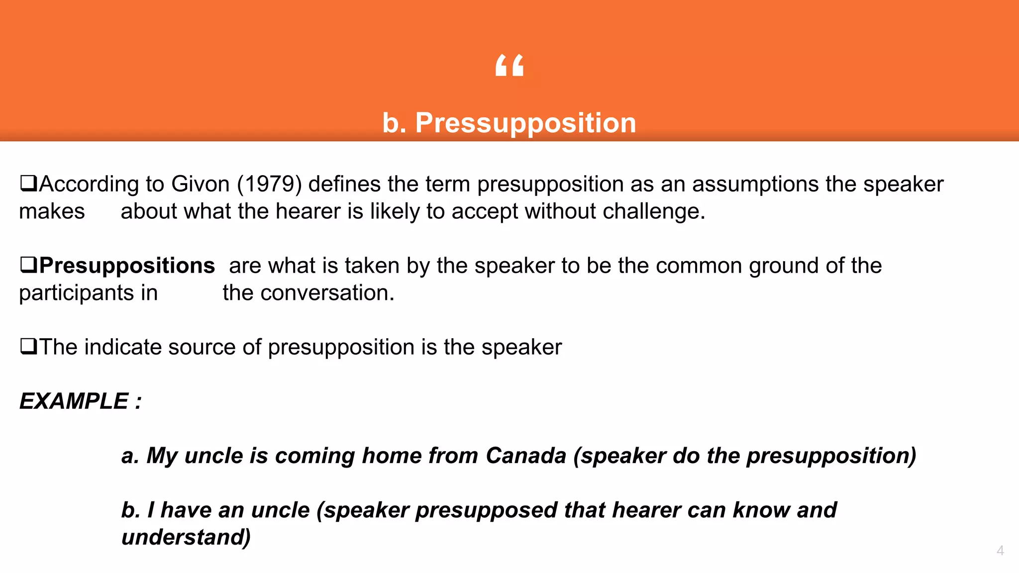 “
4
b. Pressupposition
According to Givon (1979) defines the term presupposition as an assumptions the speaker
makes about what the hearer is likely to accept without challenge.
Presuppositions are what is taken by the speaker to be the common ground of the
participants in the conversation.
The indicate source of presupposition is the speaker
EXAMPLE :
a. My uncle is coming home from Canada (speaker do the presupposition)
b. I have an uncle (speaker presupposed that hearer can know and
understand)
 