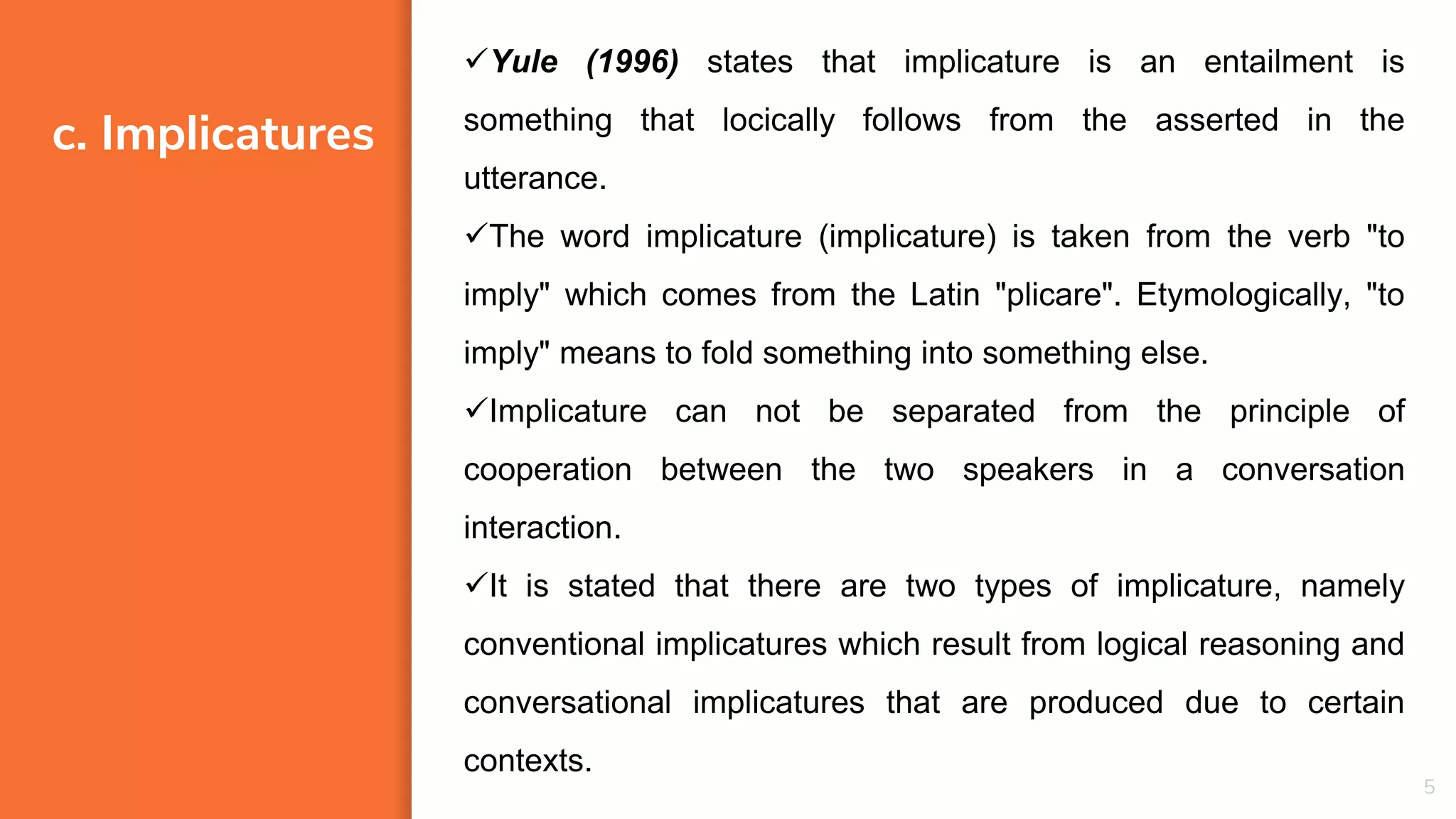 c. Implicatures
5
Yule (1996) states that implicature is an entailment is
something that locically follows from the asserted in the
utterance.
The word implicature (implicature) is taken from the verb "to
imply" which comes from the Latin "plicare". Etymologically, "to
imply" means to fold something into something else.
Implicature can not be separated from the principle of
cooperation between the two speakers in a conversation
interaction.
It is stated that there are two types of implicature, namely
conventional implicatures which result from logical reasoning and
conversational implicatures that are produced due to certain
contexts.
 