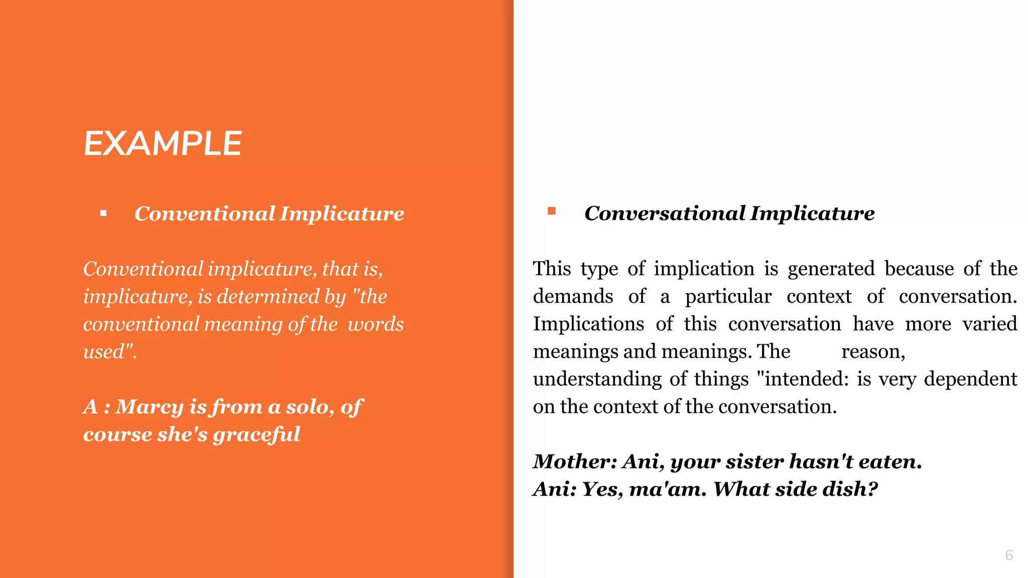 EXAMPLE
 Conversational Implicature
This type of implication is generated because of the
demands of a particular context of conversation.
Implications of this conversation have more varied
meanings and meanings. The reason,
understanding of things "intended: is very dependent
on the context of the conversation.
Mother: Ani, your sister hasn't eaten.
Ani: Yes, ma'am. What side dish?
6
 Conventional Implicature
Conventional implicature, that is,
implicature, is determined by "the
conventional meaning of the words
used".
A : Marcy is from a solo, of
course she's graceful
 
